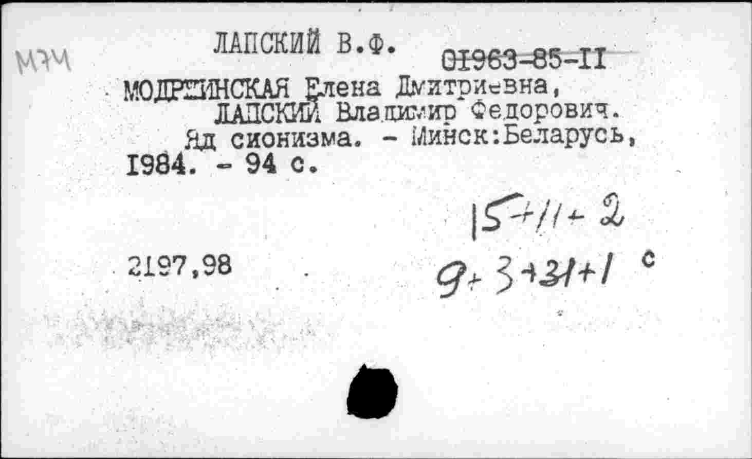 ﻿
ЛАПСКИЙ В.Ф. 01963-85-11
• М0ДРШ4НСКАЯ Елена Дмитриевна, ЛАЗСКИЙ Владимир Федорович.
Яд сионизма. - Минск:Беларусь, 1984. ”94 с.
1^/7- 2
2157,98	. д, ^^+1 *